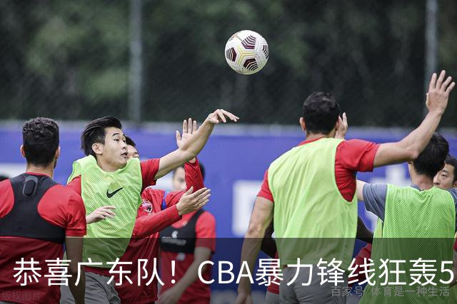 恭喜广东队！CBA暴力锋线狂轰53分，或被朱芳雨重金挖走？